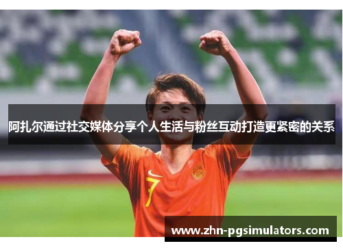 阿扎尔通过社交媒体分享个人生活与粉丝互动打造更紧密的关系 阿扎尔通过社交媒体分享个人生活与粉丝互动打造更紧密的关系