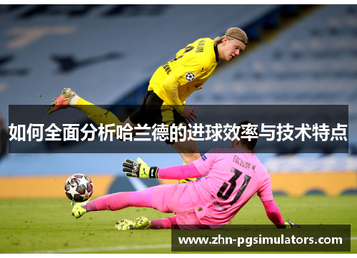 如何全面分析哈兰德的进球效率与技术特点