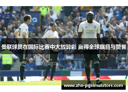 曼联球员在国际比赛中大放异彩 赢得全球瞩目与赞誉